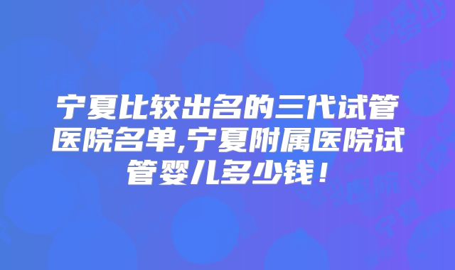 宁夏比较出名的三代试管医院名单,宁夏附属医院试管婴儿多少钱！