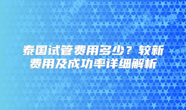 泰国试管费用多少？较新费用及成功率详细解析