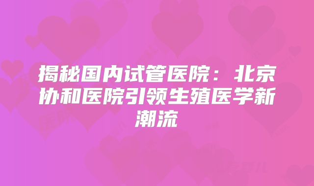 揭秘国内试管医院：北京协和医院引领生殖医学新潮流