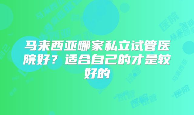马来西亚哪家私立试管医院好？适合自己的才是较好的