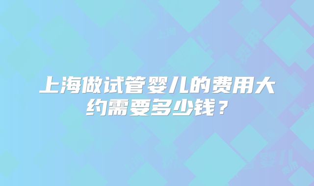 上海做试管婴儿的费用大约需要多少钱？