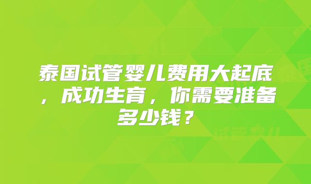 泰国试管婴儿费用大起底，成功生育，你需要准备多少钱？