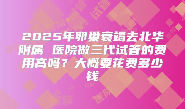 2025年卵巢衰竭去北华附属 医院做三代试管的费用高吗？大概要花费多少钱