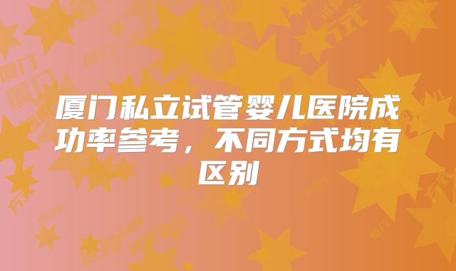 厦门私立试管婴儿医院成功率参考，不同方式均有区别