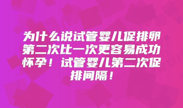 为什么说试管婴儿促排卵第二次比一次更容易成功怀孕！试管婴儿第二次促排间隔！