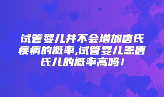 试管婴儿并不会增加唐氏疾病的概率,试管婴儿患唐氏儿的概率高吗！