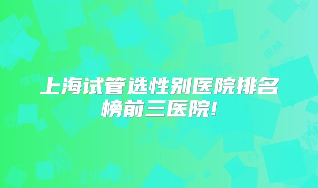 上海试管选性别医院排名榜前三医院!