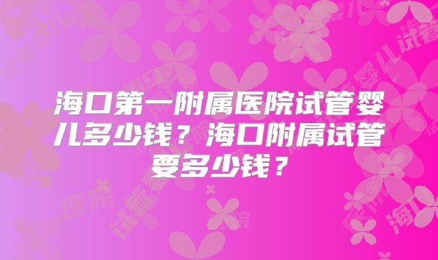 海口第一附属医院试管婴儿多少钱？海口附属试管要多少钱？
