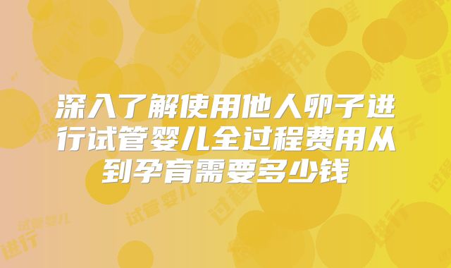 深入了解使用他人卵子进行试管婴儿全过程费用从到孕育需要多少钱