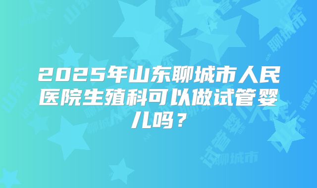 2025年山东聊城市人民医院生殖科可以做试管婴儿吗？