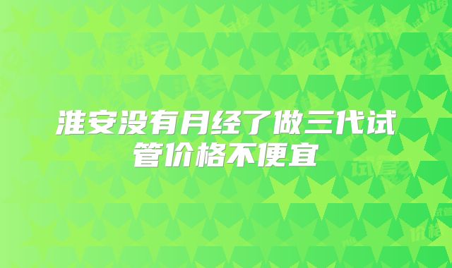 淮安没有月经了做三代试管价格不便宜