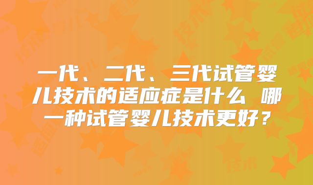 一代、二代、三代试管婴儿技术的适应症是什么 哪一种试管婴儿技术更好？