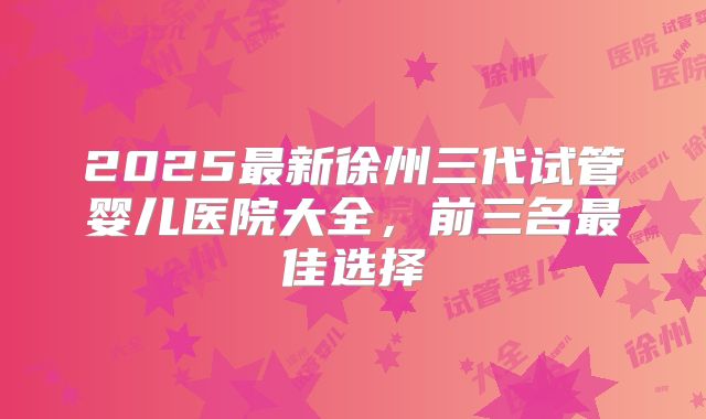 2025最新徐州三代试管婴儿医院大全,前三名最佳选择
