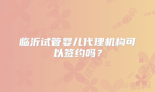 临沂试管婴儿代理机构可以签约吗?