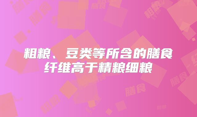 粗粮、豆类等所含的膳食纤维高于精粮细粮