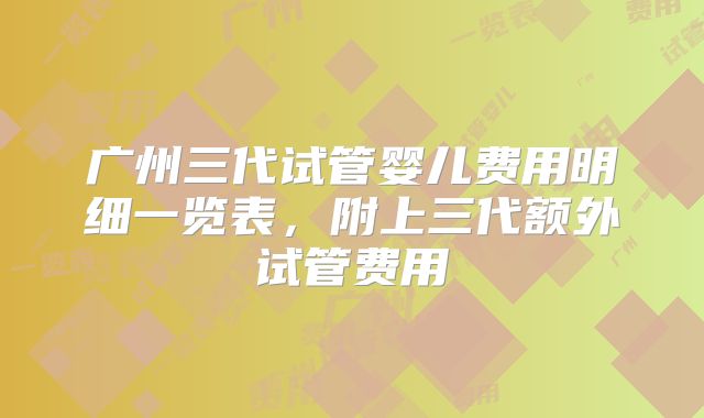 广州三代试管婴儿费用明细一览表,附上三代额外试管费用