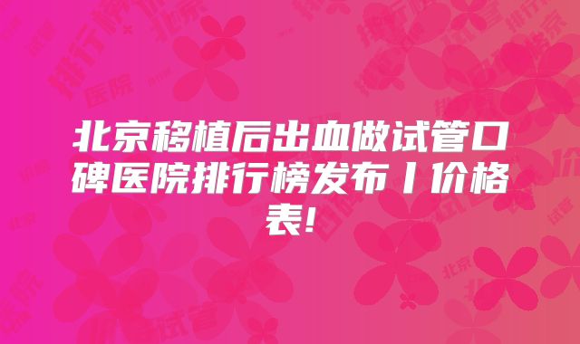 北京移植后出血做试管口碑医院排行榜发布丨价格表!