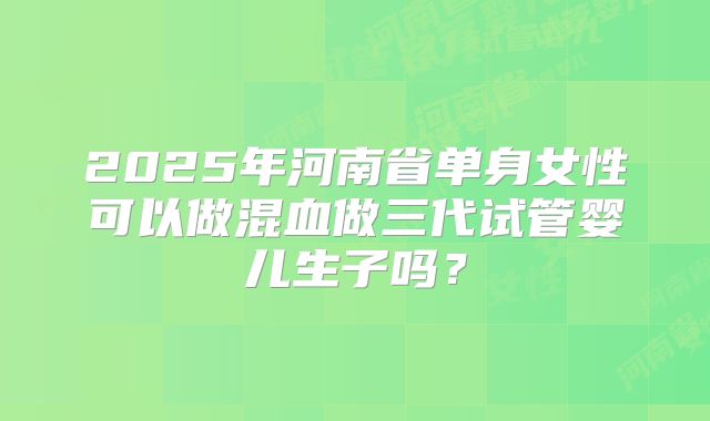 2025年河南省单身女性可以做混血做三代试管婴儿生子吗?