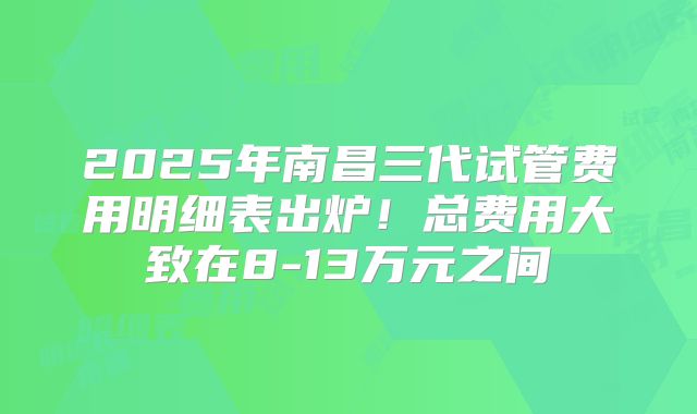 2025年南昌三代试管费用明细表出炉！总费用大致在8-13万元之间