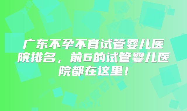 广东不孕不育试管婴儿医院排名，前6的试管婴儿医院都在这里！