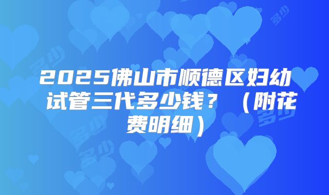 2025佛山市顺德区妇幼 试管三代多少钱?(附花费明细)