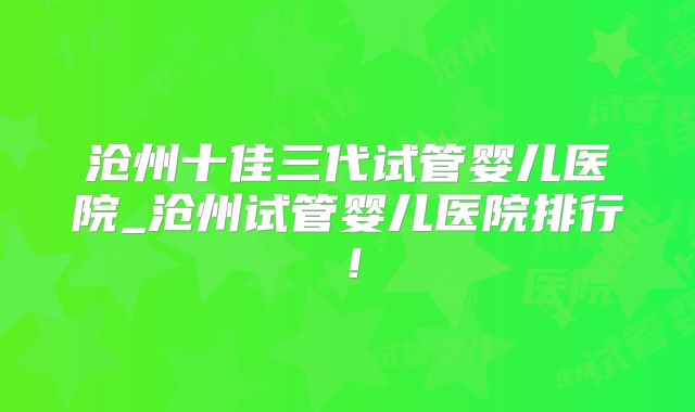 沧州十佳三代试管婴儿医院_沧州试管婴儿医院排行！