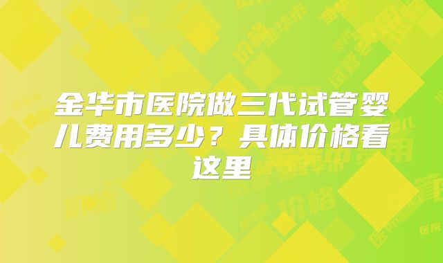 金华市医院做三代试管婴儿费用多少？具体价格看这里
