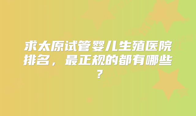 求太原试管婴儿生殖医院排名，最正规的都有哪些？