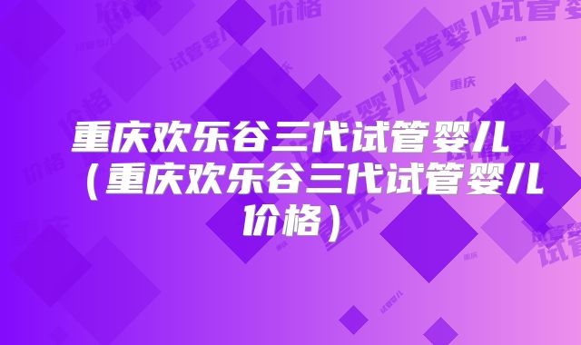 重庆欢乐谷三代试管婴儿（重庆欢乐谷三代试管婴儿价格）