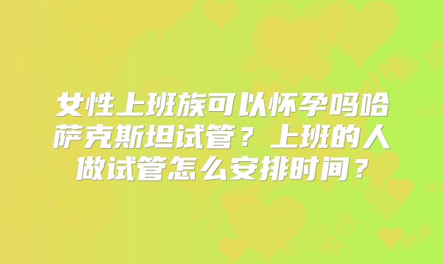 女性上班族可以怀孕吗哈萨克斯坦试管?上班的人做试管怎么安排时间?