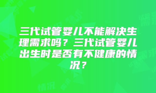 三代试管婴儿不能解决生理需求吗？三代试管婴儿出生时是否有不健康的情况？