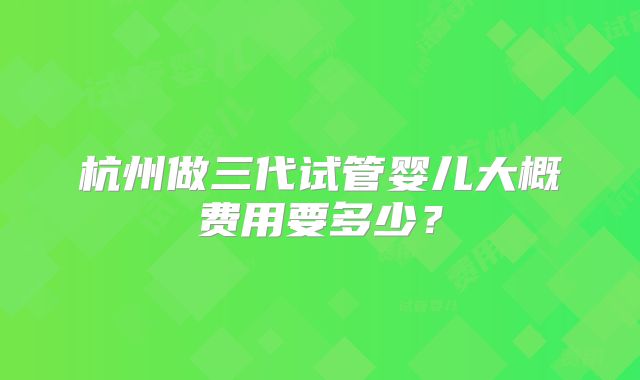 杭州做三代试管婴儿大概费用要多少?