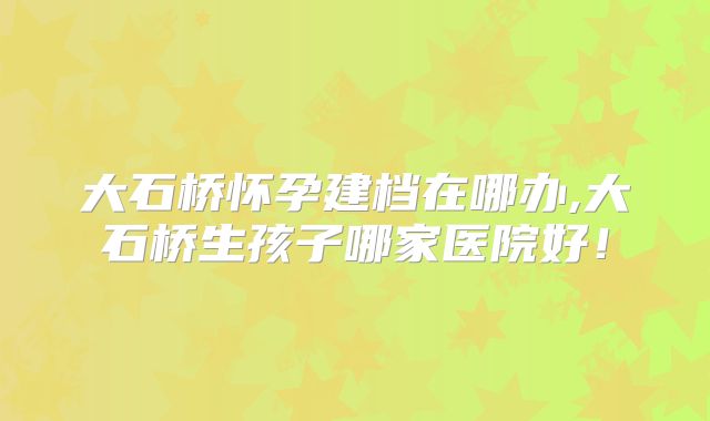 大石桥怀孕建档在哪办,大石桥生孩子哪家医院好!