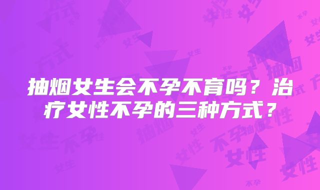抽烟女生会不孕不育吗?治疗女性不孕的三种方式?