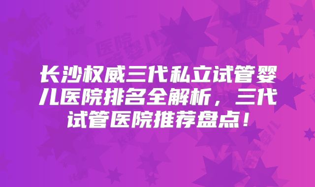 长沙权威三代私立试管婴儿医院排名全解析，三代试管医院推荐盘点！