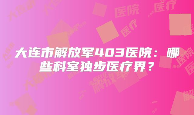 大连市解放军403医院:哪些科室独步医疗界?