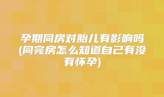 孕期同房对胎儿有影响吗(同完房怎么知道自己有没有怀孕)