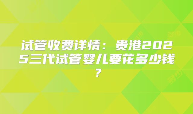 试管收费详情:贵港2025三代试管婴儿要花多少钱?