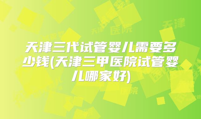 天津三代试管婴儿需要多少钱(天津三甲医院试管婴儿哪家好)
