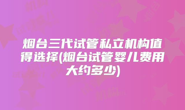 烟台三代试管私立机构值得选择(烟台试管婴儿费用大约多少)