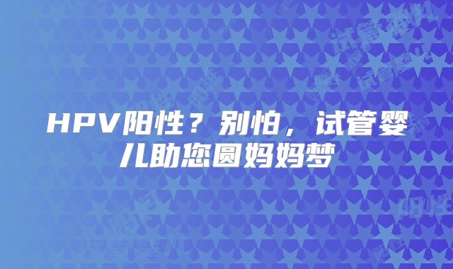 HPV阳性？别怕，试管婴儿助您圆妈妈梦