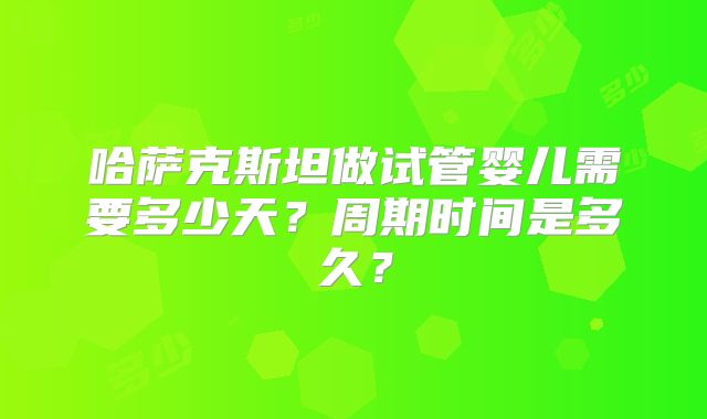 哈萨克斯坦做试管婴儿需要多少天？周期时间是多久？