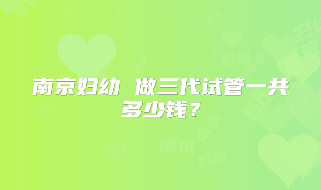 南京妇幼 做三代试管一共多少钱？