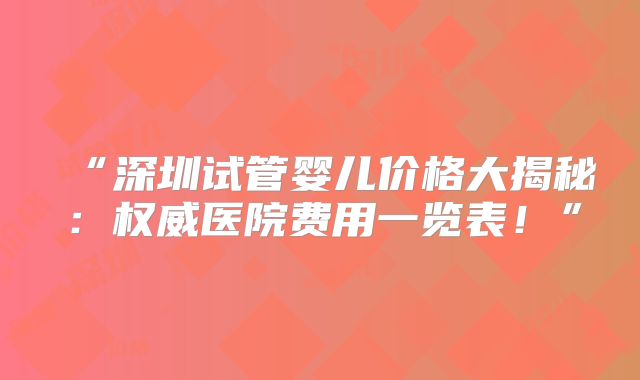 “深圳试管婴儿价格大揭秘：权威医院费用一览表！”