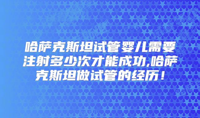 哈萨克斯坦试管婴儿需要注射多少次才能成功,哈萨克斯坦做试管的经历！