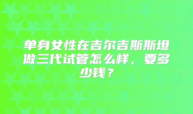 单身女性在吉尔吉斯斯坦做三代试管怎么样，要多少钱？