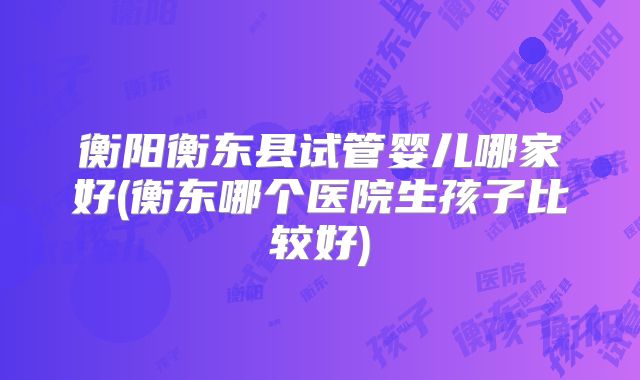 衡阳衡东县试管婴儿哪家好(衡东哪个医院生孩子比较好)