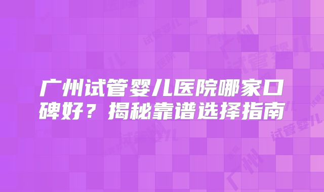 广州试管婴儿医院哪家口碑好？揭秘靠谱选择指南