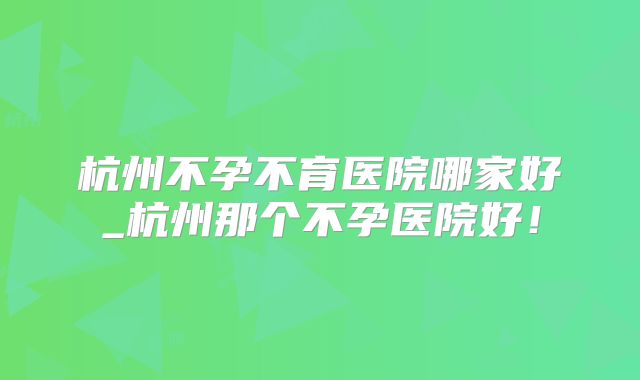 杭州不孕不育医院哪家好_杭州那个不孕医院好！