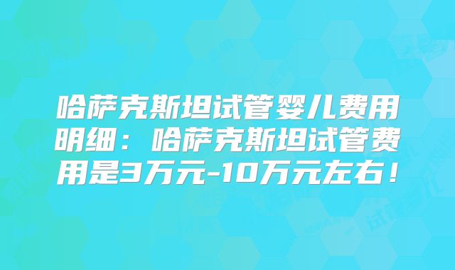 哈萨克斯坦试管婴儿费用明细：哈萨克斯坦试管费用是3万元-10万元左右！